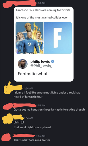 Image of a Discord conversation:

[red]: posts Fortnite ad meme: *Fantastic Four skins are coming to Fortnite. It is one of the most wanted collabs ever.* Under the pic, a user replies Fantastic what

[yellow]: i dunno i feel like anyone not living under a rock has heard of fantastic four

[red]: Gotta get my hands on those fantastic foreskins though

[yellow]: ohhh that went right over my head

[red]: That's what foreskins are for